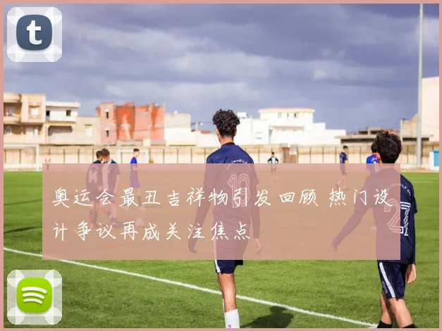 奥运会最丑吉祥物引发回顾 热门设计争议再成关注焦点