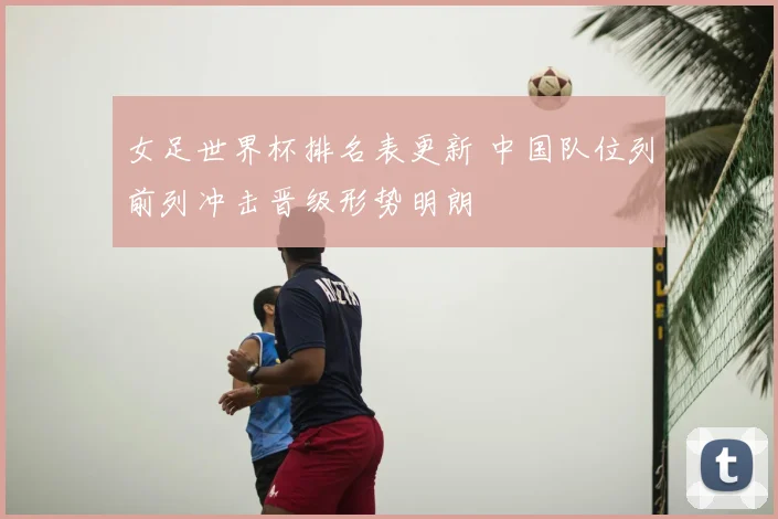 女足世界杯排名表更新 中国队位列前列冲击晋级形势明朗