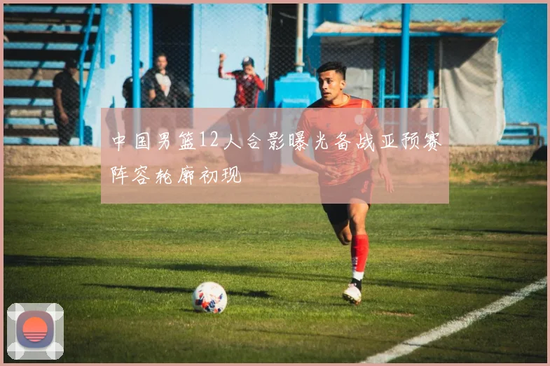 中国男篮12人合影曝光备战亚预赛阵容轮廓初现