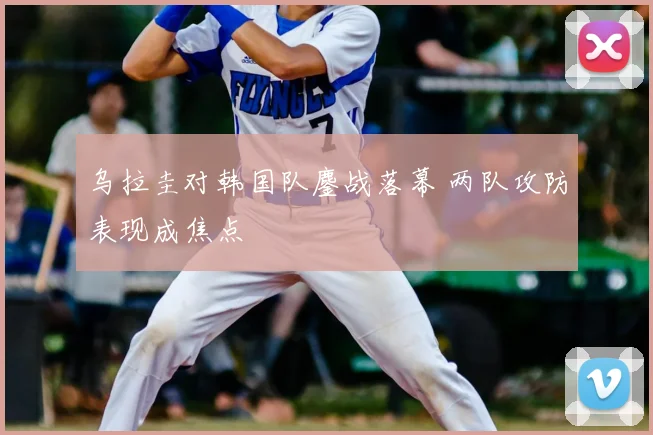 乌拉圭对韩国队鏖战落幕 两队攻防表现成焦点