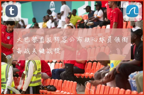 大巴黎首发阵容公布核心球员领衔备战关键战役
