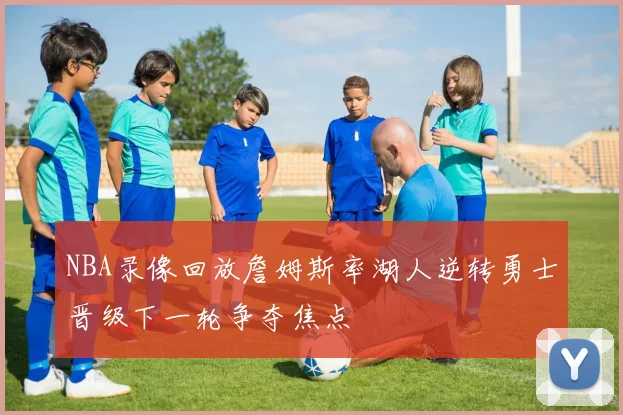 NBA录像回放詹姆斯率湖人逆转勇士晋级下一轮争夺焦点