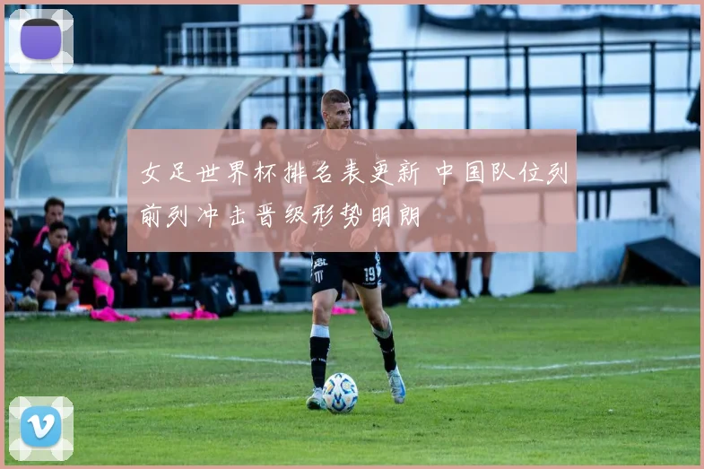 女足世界杯排名表更新 中国队位列前列冲击晋级形势明朗