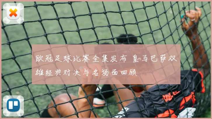 欧冠足球比赛全集发布 皇马巴萨双雄经典对决与名场面回顾