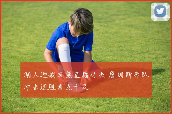 湖人迎战灰熊直播对决 詹姆斯率队冲击连胜看点十足