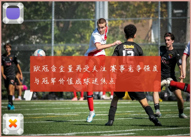 欧冠含金量再受关注 赛事竞争强度与冠军价值成球迷焦点