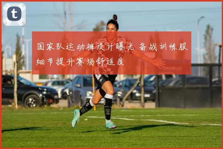 国家队运动裤设计曝光 备战训练服细节提升赛场舒适度