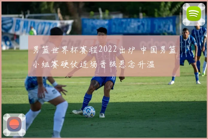 男篮世界杯赛程2022出炉 中国男篮小组赛硬仗连场晋级悬念升温