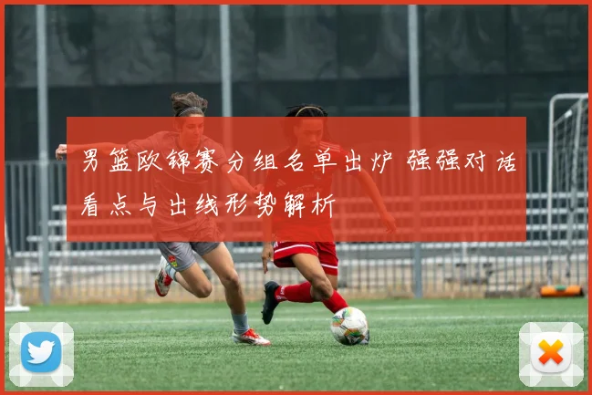 男篮欧锦赛分组名单出炉 强强对话看点与出线形势解析