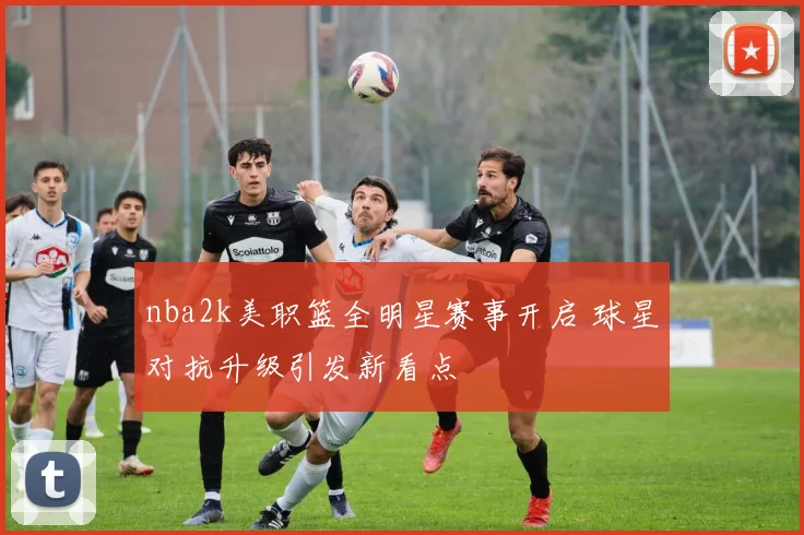 nba2k美职篮全明星赛事开启 球星对抗升级引发新看点