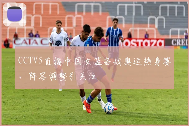 CCTV5直播中国女篮备战奥运热身赛,阵容调整引关注