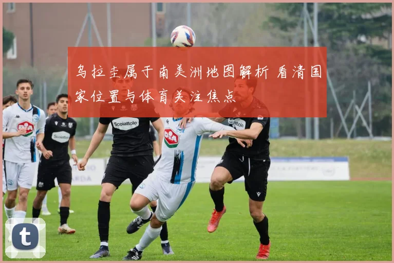 乌拉圭属于南美洲地图解析 看清国家位置与体育关注焦点
