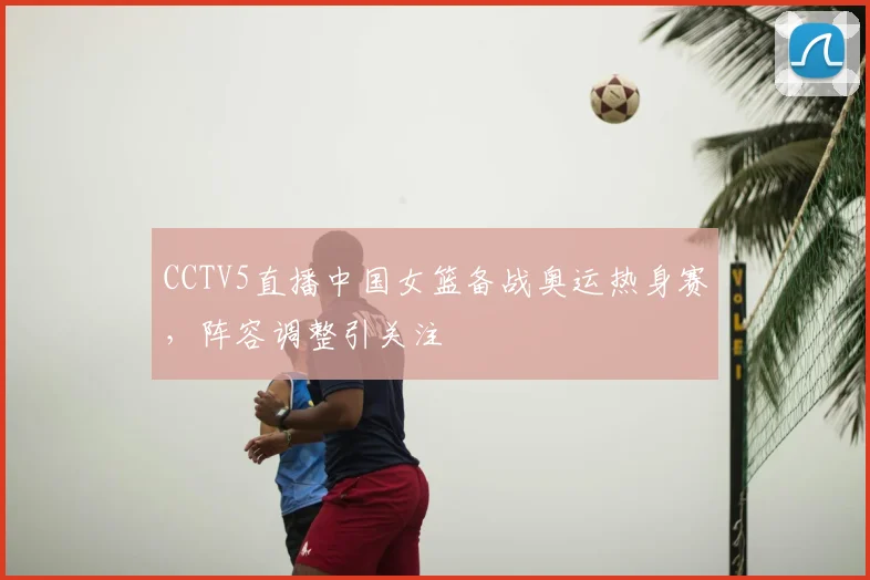 CCTV5直播中国女篮备战奥运热身赛,阵容调整引关注