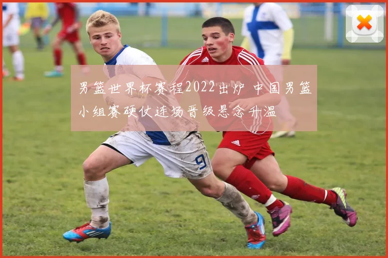 男篮世界杯赛程2022出炉 中国男篮小组赛硬仗连场晋级悬念升温