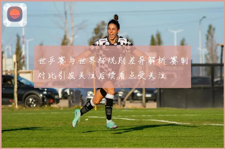 世乒赛与世界杯规则差异解析 赛制对比引发关注后续看点受关注