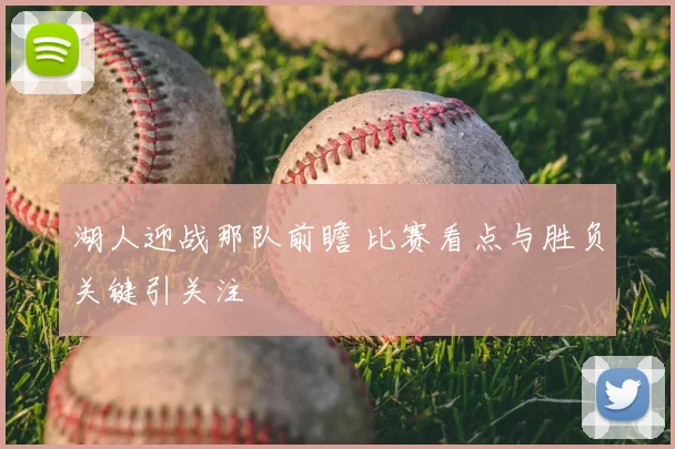 湖人迎战那队前瞻 比赛看点与胜负关键引关注