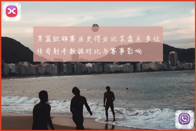 男篮欧锦赛历史得分记录盘点 多位传奇射手数据对比与赛事影响