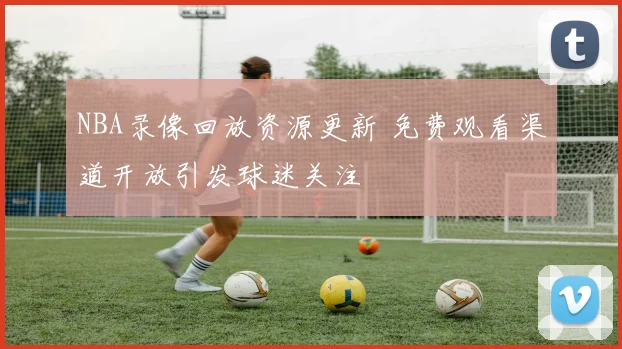 NBA录像回放资源更新 免费观看渠道开放引发球迷关注