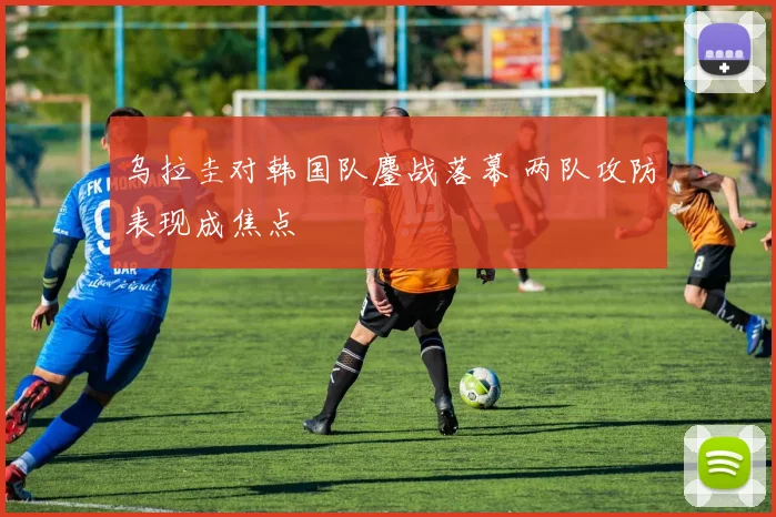 乌拉圭对韩国队鏖战落幕 两队攻防表现成焦点