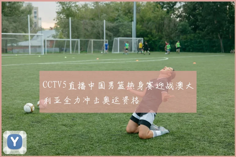 CCTV5直播中国男篮热身赛迎战澳大利亚全力冲击奥运资格