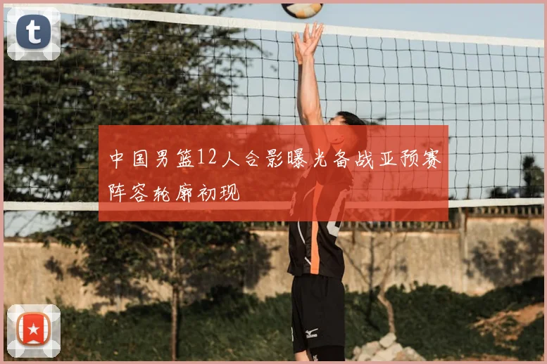 中国男篮12人合影曝光备战亚预赛阵容轮廓初现