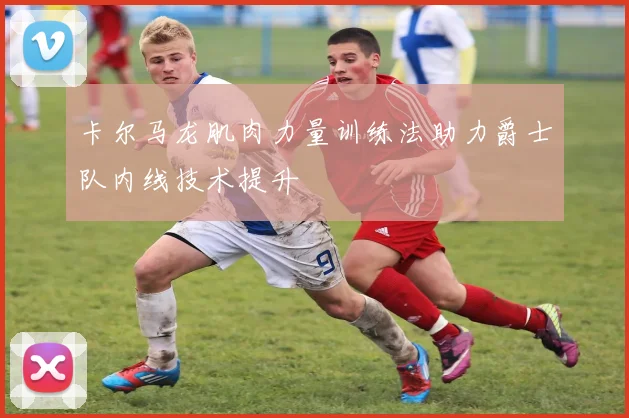卡尔马龙肌肉力量训练法助力爵士队内线技术提升