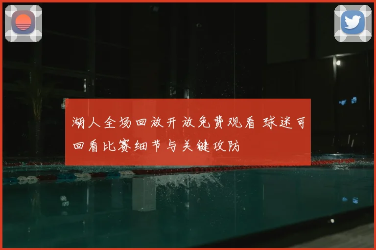 湖人全场回放开放免费观看 球迷可回看比赛细节与关键攻防