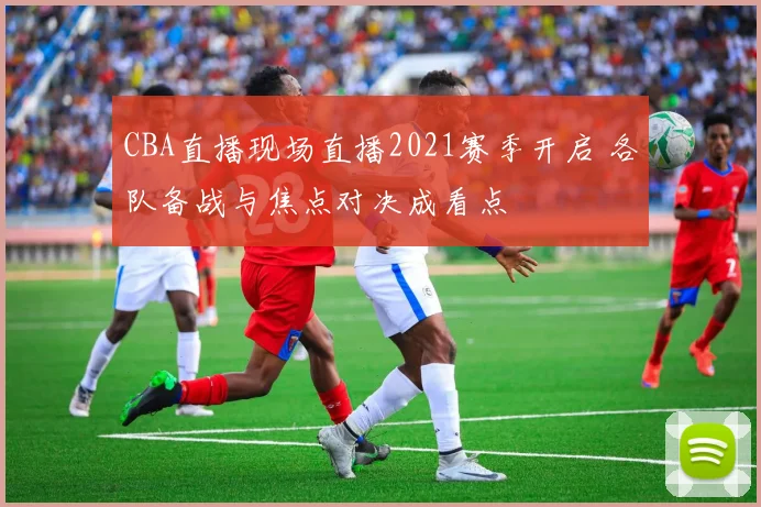 CBA直播现场直播2021赛季开启 各队备战与焦点对决成看点