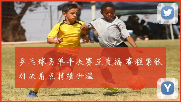 乒乓球男单半决赛正直播 赛程紧张对决看点持续升温