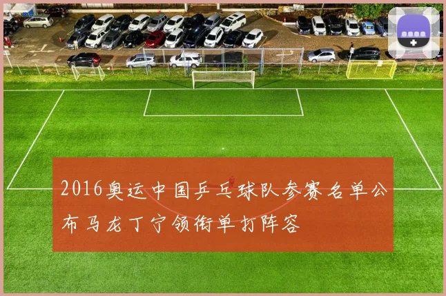 2016奥运中国乒乓球队参赛名单公布马龙丁宁领衔单打阵容