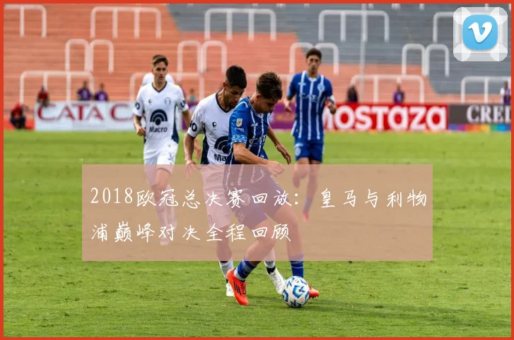 2018欧冠总决赛回放：皇马与利物浦巅峰对决全程回顾