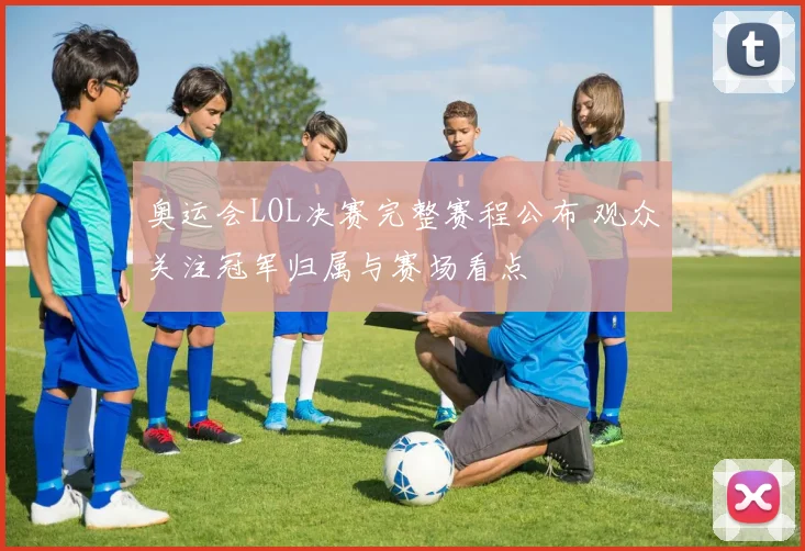 奥运会LOL决赛完整赛程公布 观众关注冠军归属与赛场看点