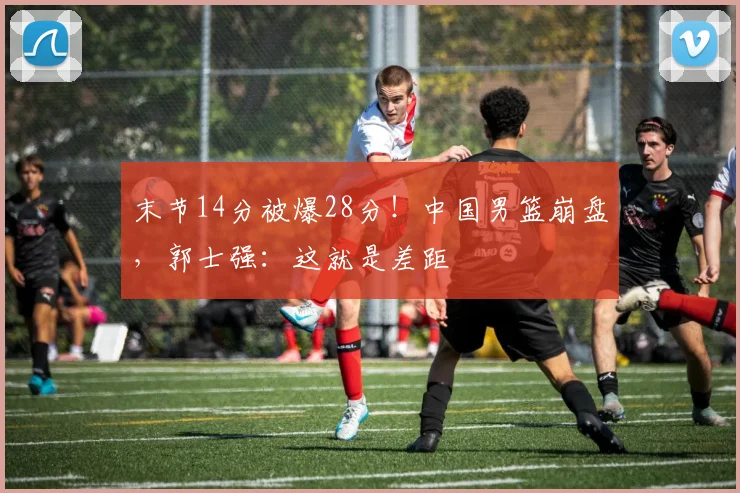 末节14分被爆28分！中国男篮崩盘，郭士强：这就是差距