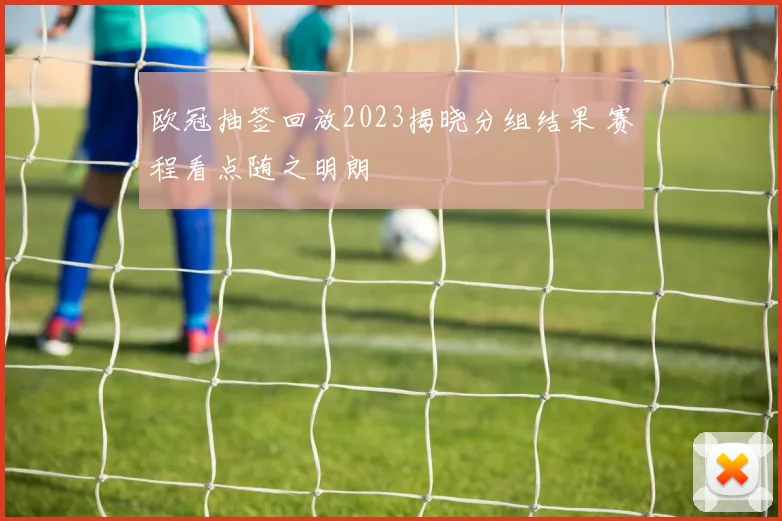 欧冠抽签回放2023揭晓分组结果 赛程看点随之明朗
