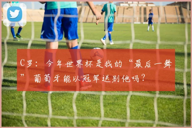 C罗:今年世界杯是我的“最后一舞” 葡萄牙能以冠军送别他吗?