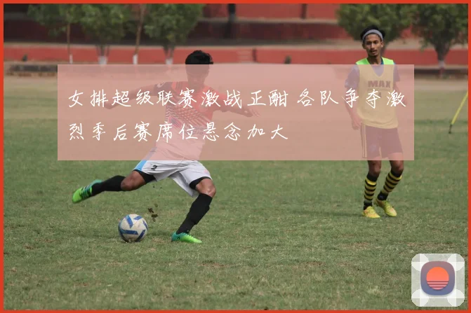 女排超级联赛激战正酣 各队争夺激烈季后赛席位悬念加大