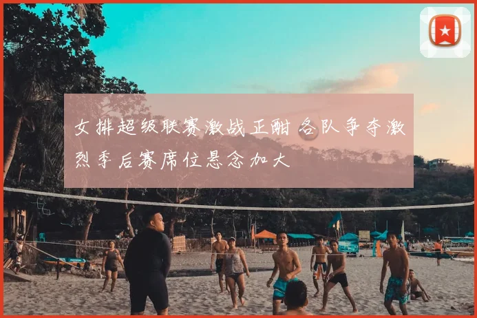 女排超级联赛激战正酣 各队争夺激烈季后赛席位悬念加大