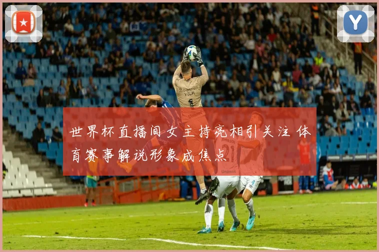 世界杯直播间女主持亮相引关注 体育赛事解说形象成焦点