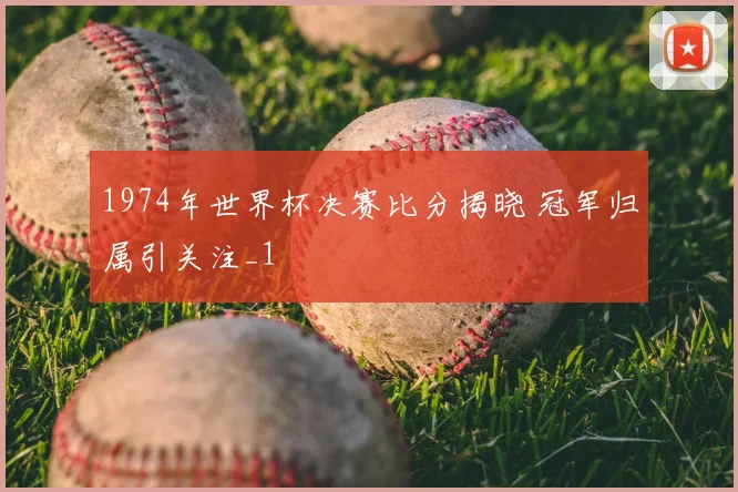 1974年世界杯决赛比分揭晓 冠军归属引关注_1