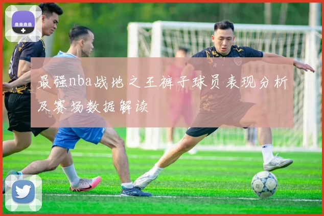 最强nba战地之王裤子球员表现分析及赛场数据解读