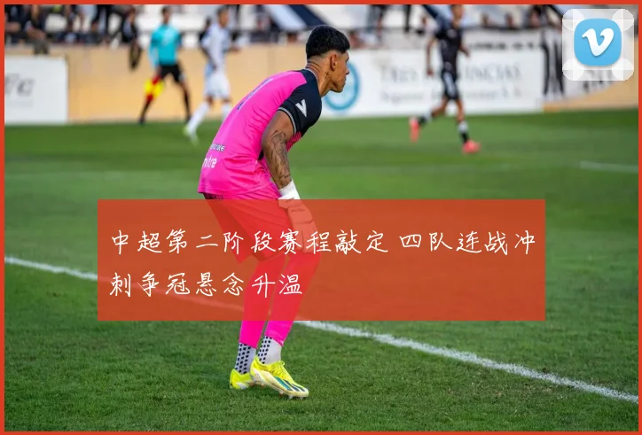 中超第二阶段赛程敲定 四队连战冲刺争冠悬念升温
