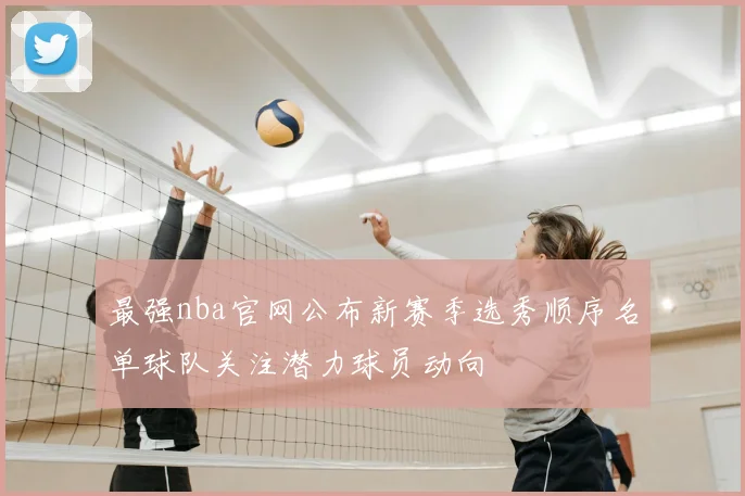 最强nba官网公布新赛季选秀顺序名单球队关注潜力球员动向