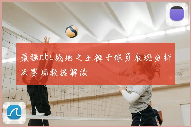 最强nba战地之王裤子球员表现分析及赛场数据解读