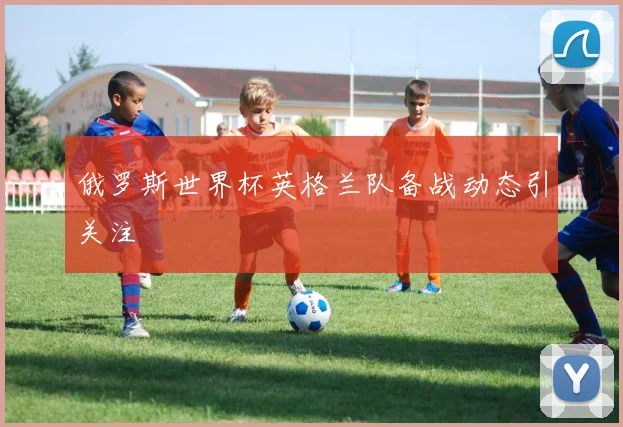 俄罗斯世界杯英格兰队备战动态引关注