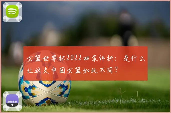 女篮世界杯2022回录评析：是什么让这支中国女篮如此不同？
